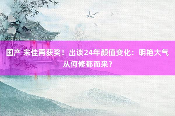 国产 宋佳再获奖！出谈24年颜值变化：明艳大气从何修都而来？
