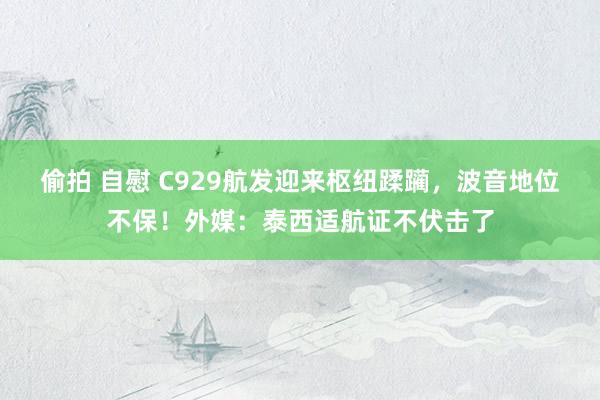 偷拍 自慰 C929航发迎来枢纽蹂躏，波音地位不保！外媒：泰西适航证不伏击了