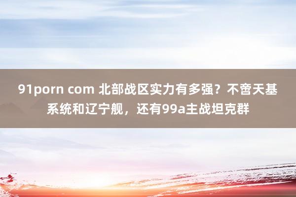 91porn com 北部战区实力有多强？不啻天基系统和辽宁舰，还有99a主战坦克群