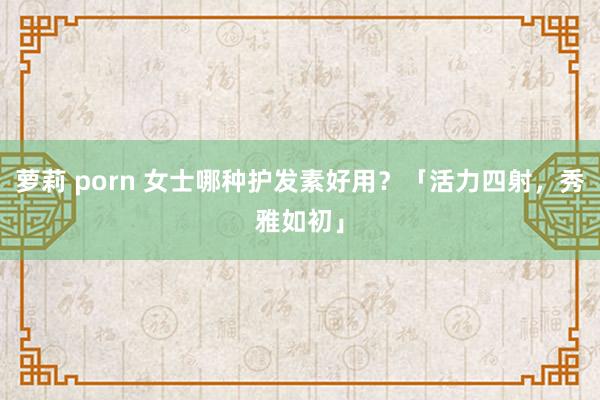 萝莉 porn 女士哪种护发素好用？「活力四射，秀雅如初」