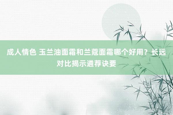 成人情色 玉兰油面霜和兰蔻面霜哪个好用？长远对比揭示遴荐诀要