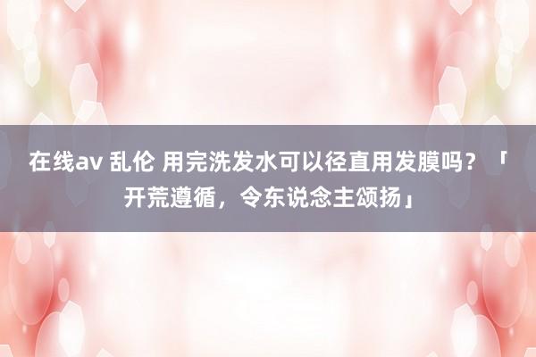在线av 乱伦 用完洗发水可以径直用发膜吗？「开荒遵循，令东说念主颂扬」