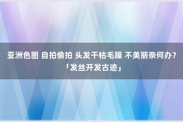 亚洲色图 自拍偷拍 头发干枯毛躁 不美丽奈何办？「发丝开发古迹」
