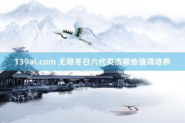 139ai.com 无限冬日六代英杰哪些值得培养