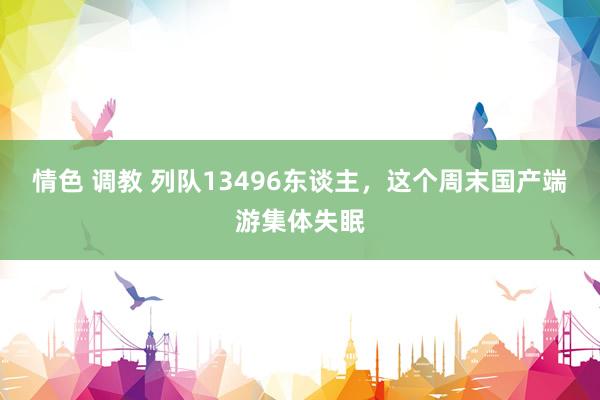 情色 调教 列队13496东谈主，这个周末国产端游集体失眠