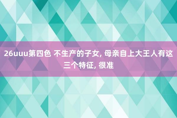 26uuu第四色 不生产的子女， 母亲自上大王人有这三个特征， 很准