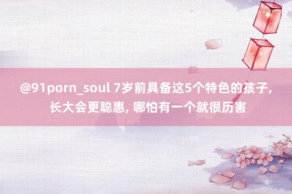 @91porn_soul 7岁前具备这5个特色的孩子， 长大会更聪惠， 哪怕有一个就很历害