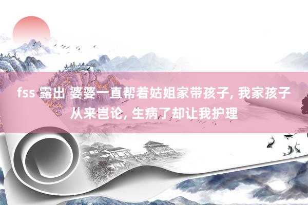 fss 露出 婆婆一直帮着姑姐家带孩子， 我家孩子从来岂论， 生病了却让我护理