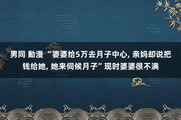 男同 動漫 “婆婆给5万去月子中心， 亲妈却说把钱给她， 她来伺候月子”现时婆婆很不满