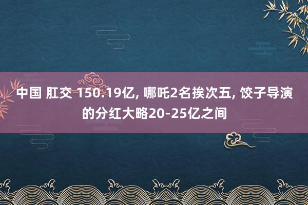 中国 肛交 150.19亿， 哪吒2名挨次五， 饺子导演的分红大略20-25亿之间