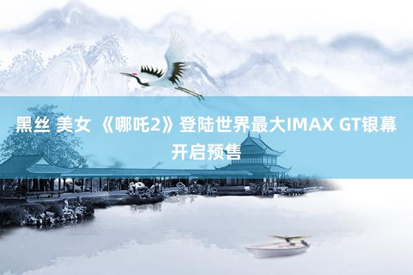 黑丝 美女 《哪吒2》登陆世界最大IMAX GT银幕开启预售