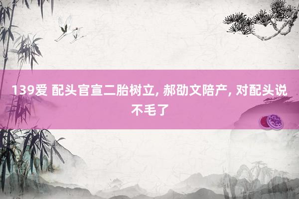 139爱 配头官宣二胎树立， 郝劭文陪产， 对配头说不毛了