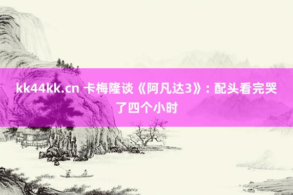 kk44kk.cn 卡梅隆谈《阿凡达3》: 配头看完哭了四个小时