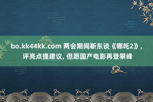 bo.kk44kk.com 两会期间靳东谈《哪吒2》， 评亮点提建议， 但愿国产电影再登攀峰