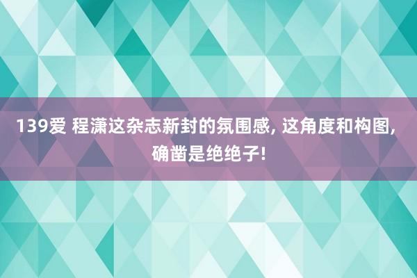 139爱 程潇这杂志新封的氛围感， 这角度和构图， 确凿是绝绝子!