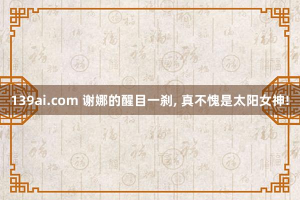 139ai.com 谢娜的醒目一刹， 真不愧是太阳女神!