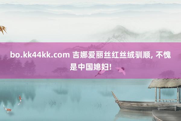 bo.kk44kk.com 吉娜爱丽丝红丝绒驯顺， 不愧是中国媳妇!