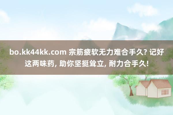 bo.kk44kk.com 宗筋疲软无力难合手久? 记好这两味药， 助你坚挺耸立， 耐力合手久!