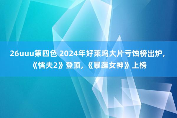 26uuu第四色 2024年好莱坞大片亏蚀榜出炉， 《懦夫2》登顶， 《暴躁女神》上榜
