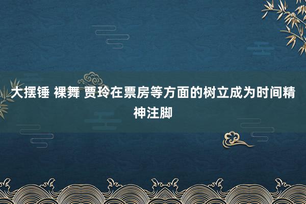 大摆锤 裸舞 贾玲在票房等方面的树立成为时间精神注脚