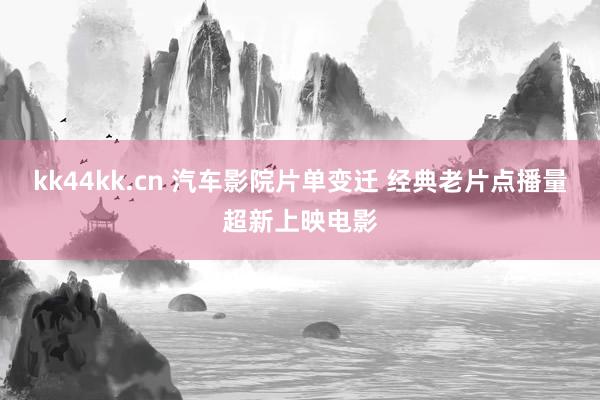 kk44kk.cn 汽车影院片单变迁 经典老片点播量超新上映电影