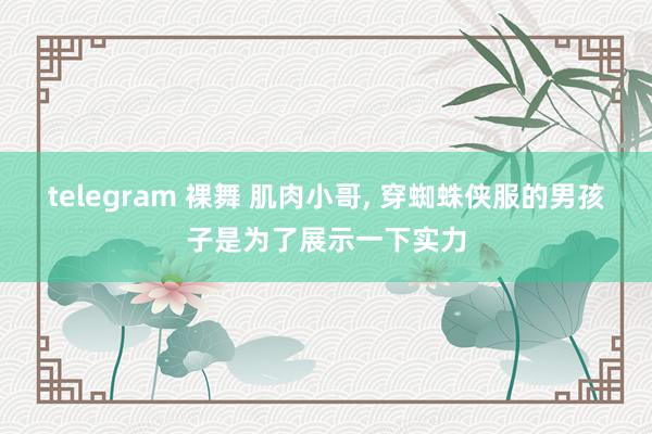 telegram 裸舞 肌肉小哥， 穿蜘蛛侠服的男孩子是为了展示一下实力