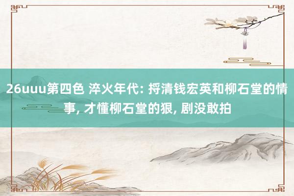 26uuu第四色 淬火年代: 捋清钱宏英和柳石堂的情事， 才懂柳石堂的狠， 剧没敢拍