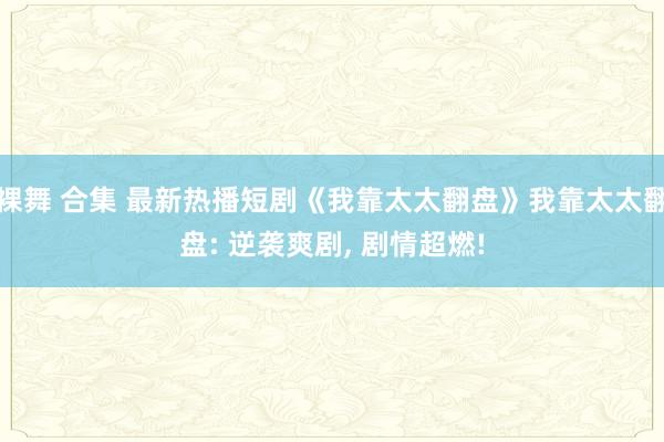 裸舞 合集 最新热播短剧《我靠太太翻盘》我靠太太翻盘: 逆袭爽剧， 剧情超燃!