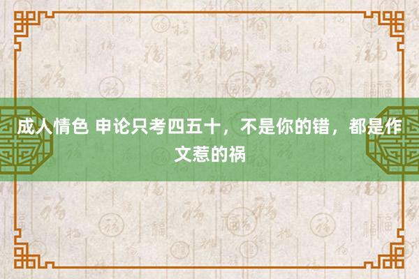 成人情色 申论只考四五十，不是你的错，都是作文惹的祸