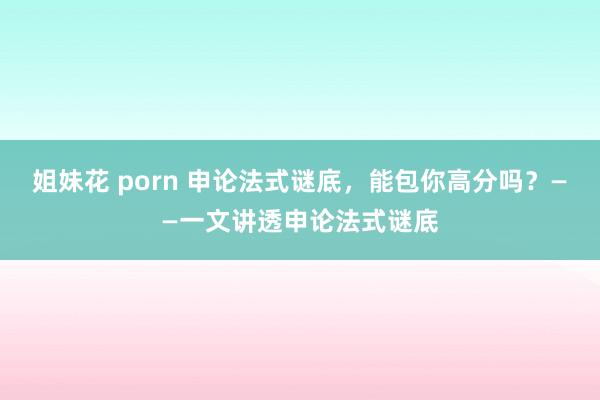 姐妹花 porn 申论法式谜底，能包你高分吗？——一文讲透申论法式谜底