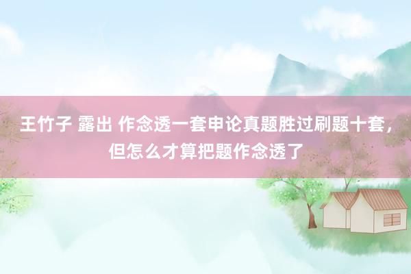 王竹子 露出 作念透一套申论真题胜过刷题十套，但怎么才算把题作念透了