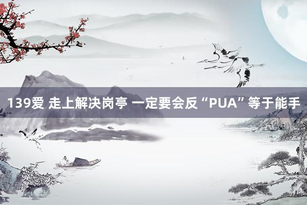 139爱 走上解决岗亭 一定要会反“PUA”等于能手