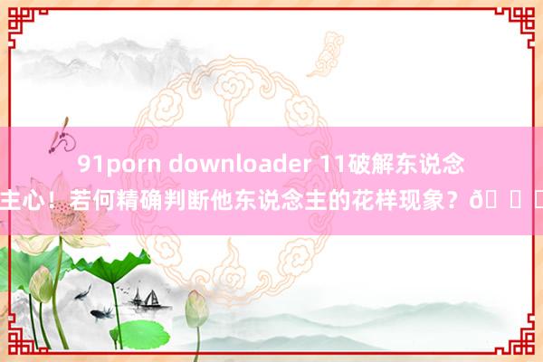91porn downloader 11破解东说念主心！若何精确判断他东说念主的花样现象？🔍