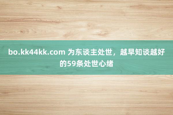 bo.kk44kk.com 为东谈主处世，越早知谈越好的59条处世心绪