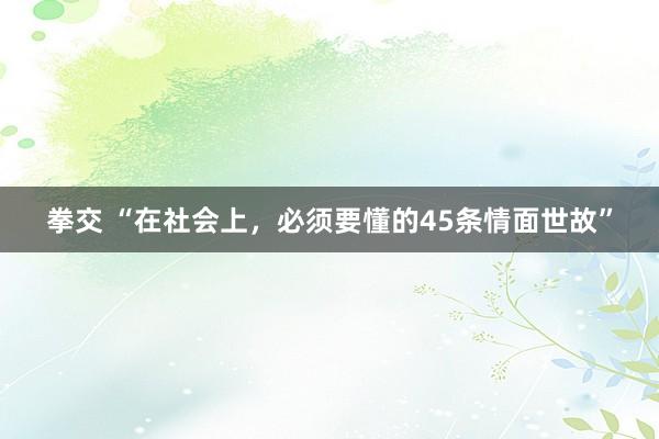 拳交 “在社会上，必须要懂的45条情面世故”