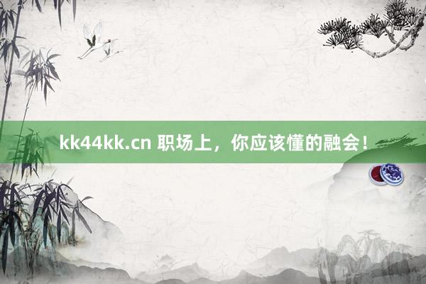 kk44kk.cn 职场上，你应该懂的融会！