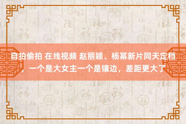 自拍偷拍 在线视频 赵丽颖、杨幂新片同天定档，一个是大女主一个是镶边，差距更大了