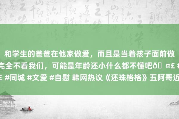 和学生的爸爸在他家做爱，而且是当着孩子面前做爱，太刺激了，孩子完全不看我们，可能是年龄还小什么都不懂吧🤣 #同城 #文爱 #自慰 韩网热议《还珠格格》五阿哥近况：不愧是大陆王子！