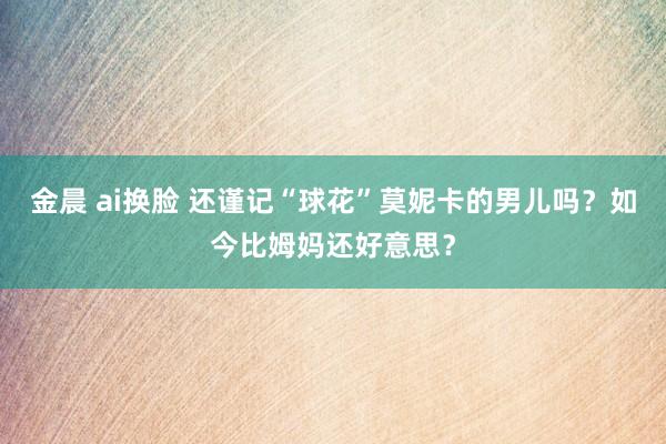 金晨 ai换脸 还谨记“球花”莫妮卡的男儿吗？如今比姆妈还好意思？