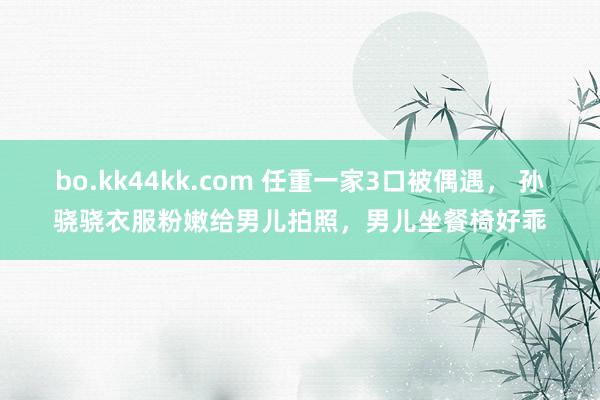bo.kk44kk.com 任重一家3口被偶遇， 孙骁骁衣服粉嫩给男儿拍照，男儿坐餐椅好乖