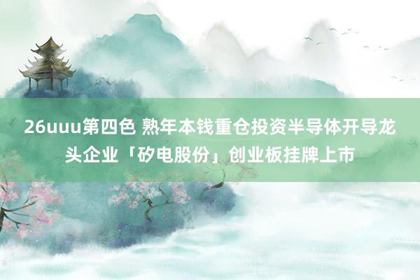 26uuu第四色 熟年本钱重仓投资半导体开导龙头企业「矽电股份」创业板挂牌上市