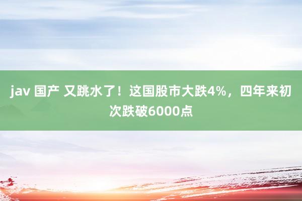 jav 国产 又跳水了！这国股市大跌4%，四年来初次跌破6000点