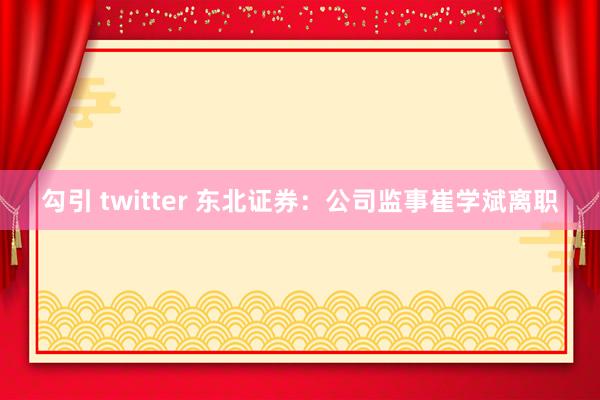 勾引 twitter 东北证券：公司监事崔学斌离职
